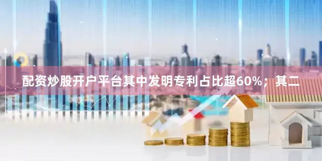 配资炒股开户平台其中发明专利占比超60%；其二