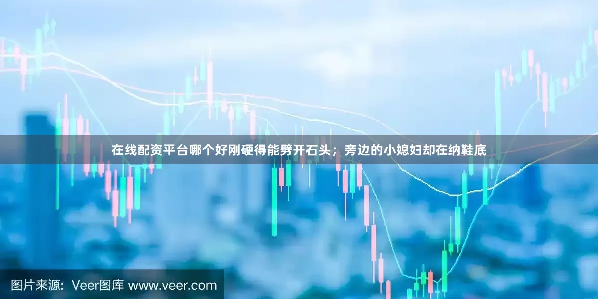 在线配资平台哪个好刚硬得能劈开石头；旁边的小媳妇却在纳鞋底