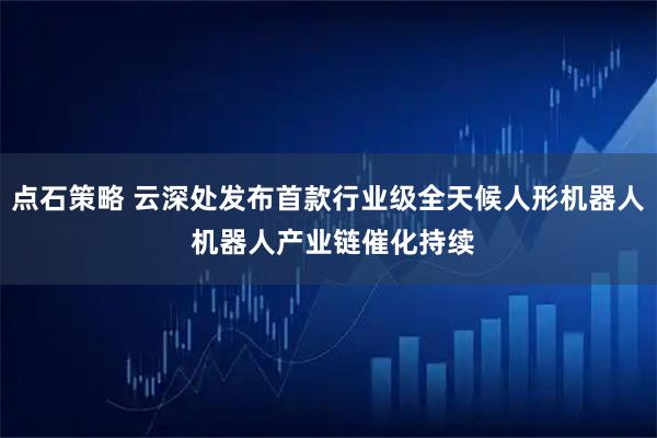 点石策略 云深处发布首款行业级全天候人形机器人 机器人产业链催化持续