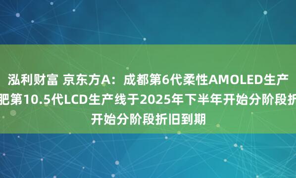 泓利财富 京东方A：成都第6代柔性AMOLED生产线和合肥第10.5代LCD生产线于2025年下半年开始分阶段折旧到期