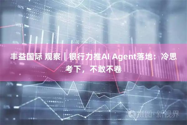 丰益国际 观察|银行力推AI Agent落地:冷思考下,不敢不卷