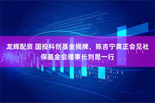 龙辉配资 国投科创基金揭牌，陈吉宁龚正会见社保基金会理事长刘昆一行