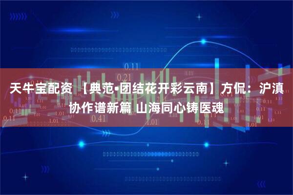 天牛宝配资 【典范•团结花开彩云南】方侃：沪滇协作谱新篇 山海同心铸医魂