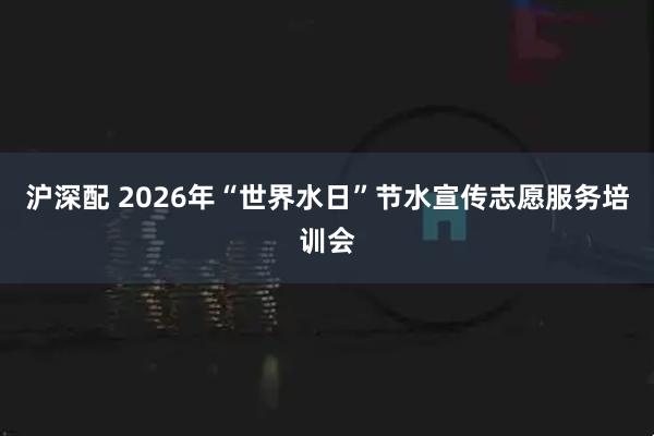 沪深配 2026年“世界水日”节水宣传志愿服务培训会