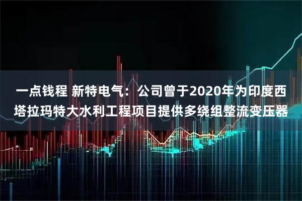 一点钱程 新特电气：公司曾于2020年为印度西塔拉玛特大水利工程项目提供多绕组整流变压器