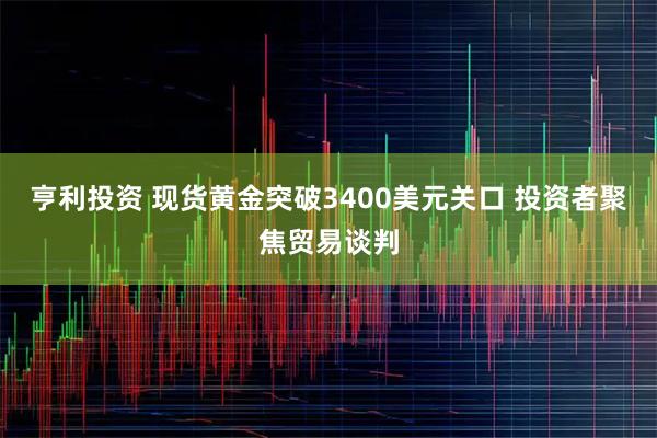 亨利投资 现货黄金突破3400美元关口 投资者聚焦贸易谈判
