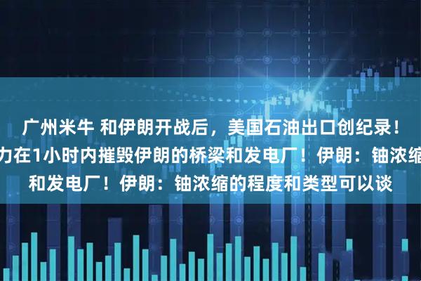 广州米牛 和伊朗开战后，美国石油出口创纪录！特朗普再威胁：有能力在1小时内摧毁伊朗的桥梁和发电厂！伊朗：铀浓缩的程度和类型可以谈