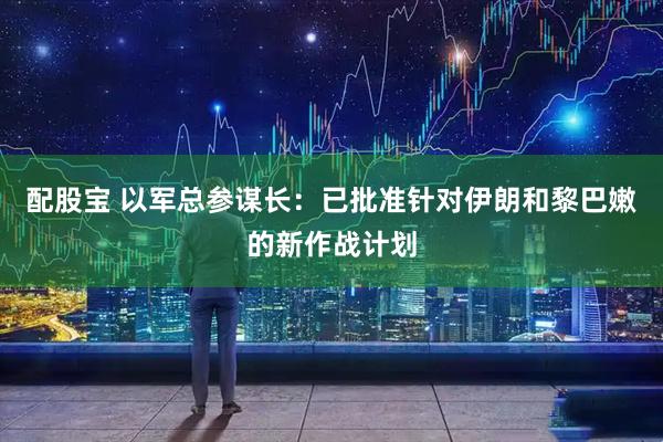 配股宝 以军总参谋长：已批准针对伊朗和黎巴嫩的新作战计划