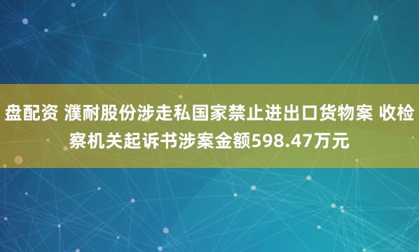 盘配资 濮耐股份涉走私国家禁止进出口货物案 收检察机关起诉书涉案金额598.47万元