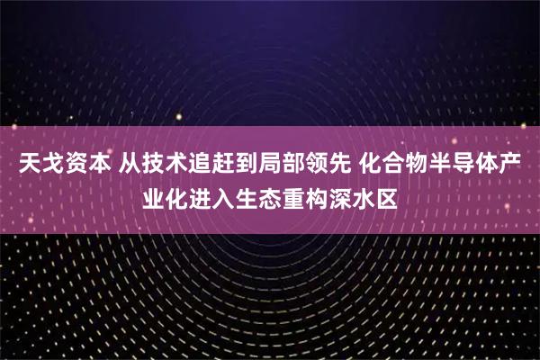 天戈资本 从技术追赶到局部领先 化合物半导体产业化进入生态重构深水区