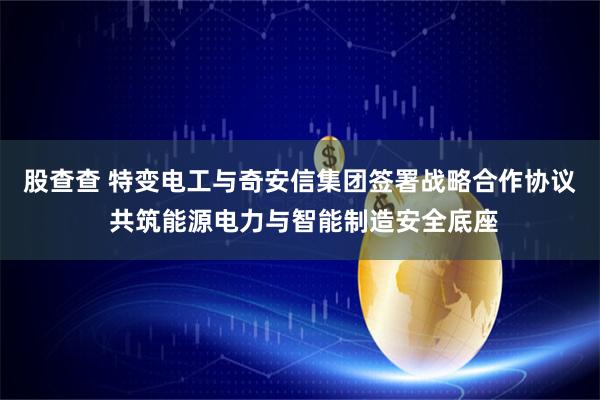 股查查 特变电工与奇安信集团签署战略合作协议 共筑能源电力与智能制造安全底座