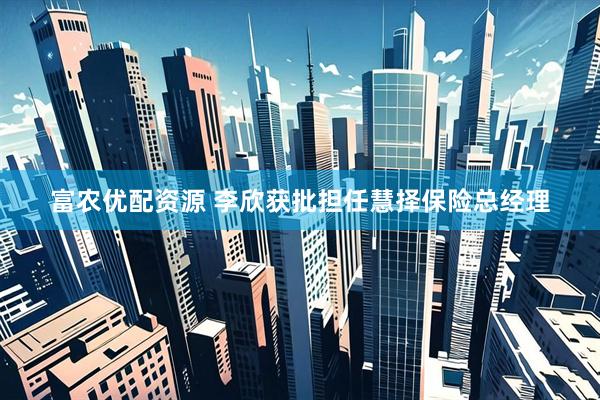 富农优配资源 李欣获批担任慧择保险总经理