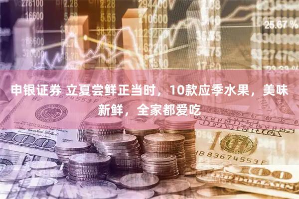 申银证券 立夏尝鲜正当时，10款应季水果，美味新鲜，全家都爱吃