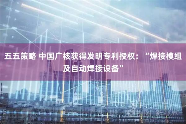 五五策略 中国广核获得发明专利授权：“焊接模组及自动焊接设备”