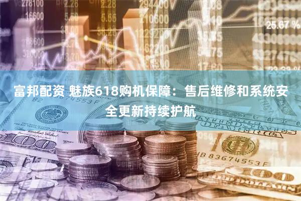 富邦配资 魅族618购机保障：售后维修和系统安全更新持续护航