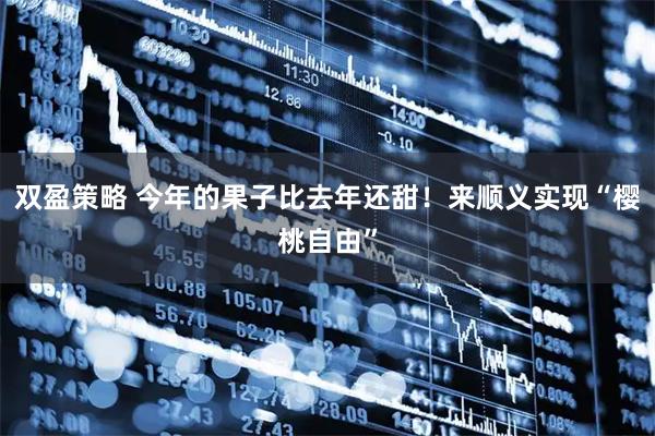 双盈策略 今年的果子比去年还甜!来顺义实现“樱桃自由”
