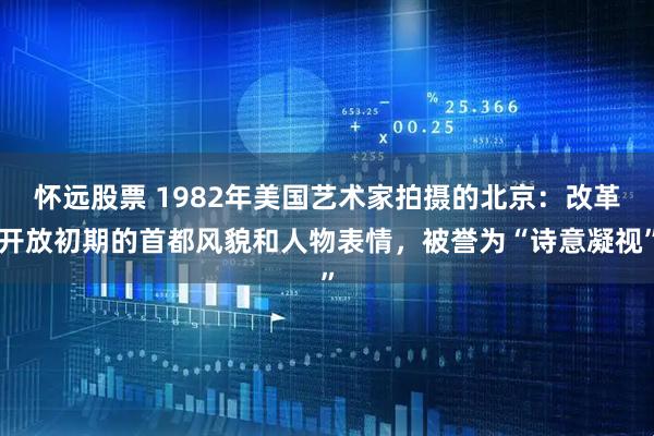 怀远股票 1982年美国艺术家拍摄的北京：改革开放初期的首都风貌和人物表情，被誉为“诗意凝视”
