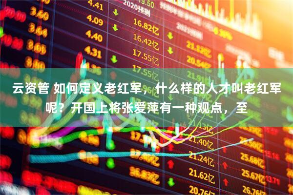 云资管 如何定义老红军，什么样的人才叫老红军呢？开国上将张爱萍有一种观点，至