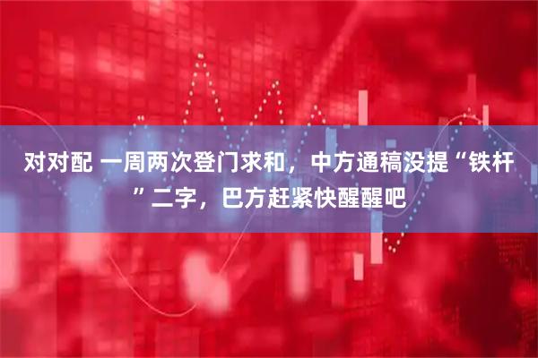 对对配 一周两次登门求和，中方通稿没提“铁杆”二字，巴方赶紧快醒醒吧