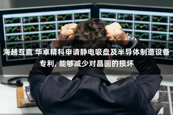 海越互赢 华卓精科申请静电吸盘及半导体制造设备专利, 能够减少对晶圆的损坏
