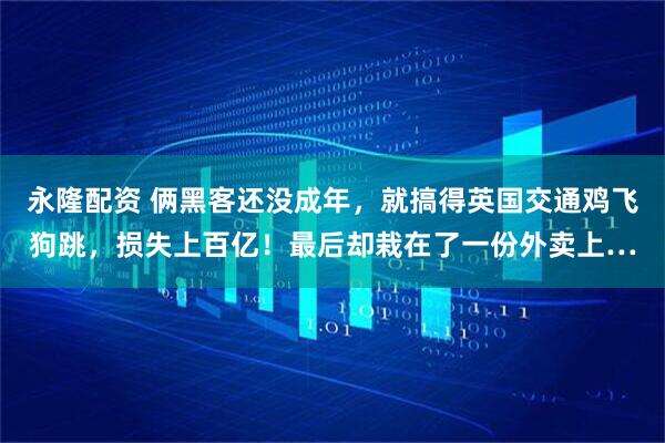 永隆配资 俩黑客还没成年，就搞得英国交通鸡飞狗跳，损失上百亿！最后却栽在了一份外卖上…