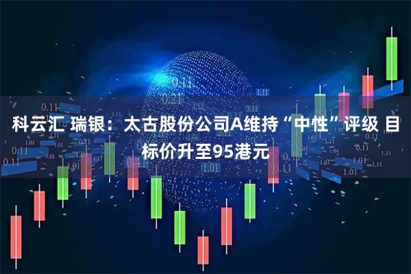 科云汇 瑞银：太古股份公司A维持“中性”评级 目标价升至95港元