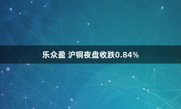 乐众盈 沪铜夜盘收跌0.84%