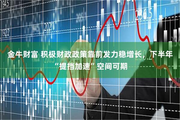 金牛财富 积极财政政策靠前发力稳增长，下半年“提挡加速”空间可期