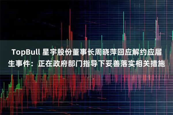 TopBull 星宇股份董事长周晓萍回应解约应届生事件:正在政府部门指导下妥善落实相关措施