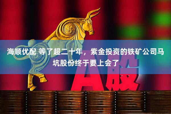 海顺优配 等了超二十年，紫金投资的铁矿公司马坑股份终于要上会了