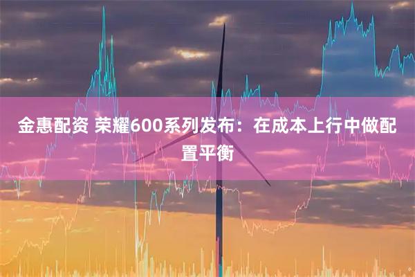 金惠配资 荣耀600系列发布：在成本上行中做配置平衡